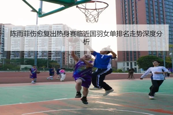 陈雨菲伤愈复出热身赛临近国羽女单排名走势深度分析